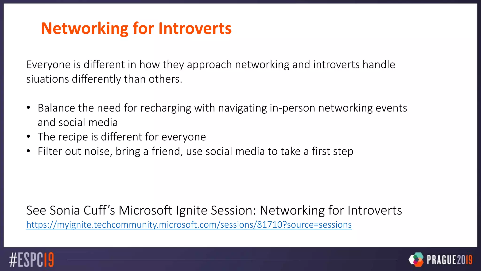 Networking for Introverts
Everyone is different in how they approach networking and introverts handle
siuations differently than others.
• Balance the need for recharging with navigating in-person networking events
and social media
• The recipe is different for everyone
• Filter out noise, bring a friend, use social media to take a first step
See Sonia Cuff’s Microsoft Ignite Session: Networking for Introverts
https://myignite.techcommunity.microsoft.com/sessions/81710?source=sessions
 