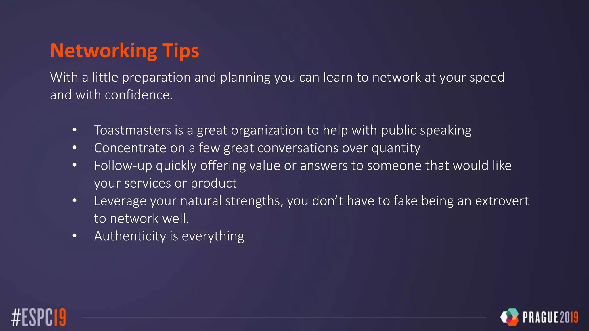 Networking Tips
With a little preparation and planning you can learn to network at your speed
and with confidence.
• Toastmasters is a great organization to help with public speaking
• Concentrate on a few great conversations over quantity
• Follow-up quickly offering value or answers to someone that would like
your services or product
• Leverage your natural strengths, you don’t have to fake being an extrovert
to network well.
• Authenticity is everything
 