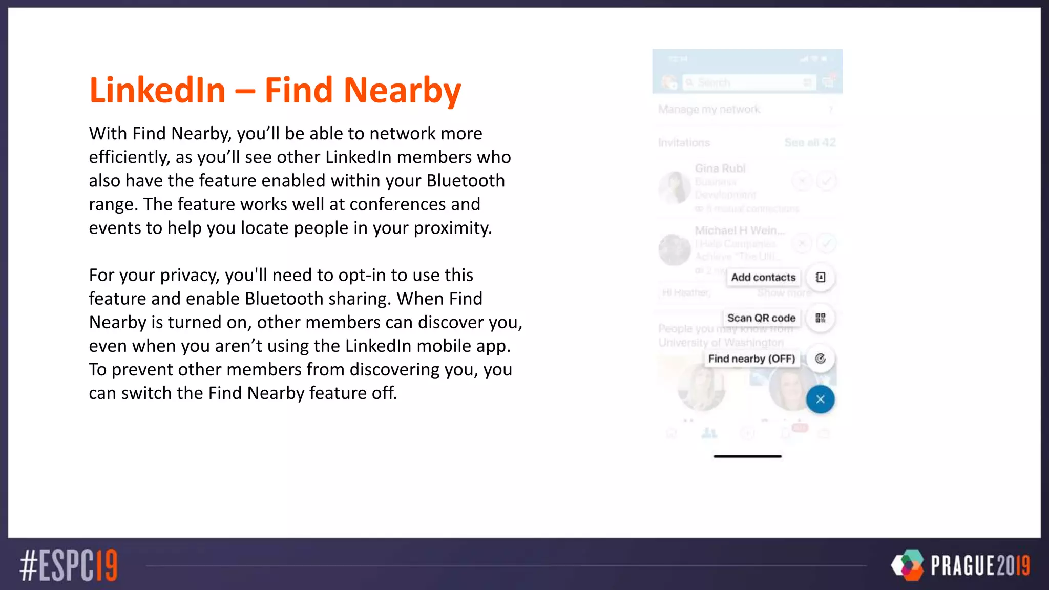 LinkedIn – Find Nearby
With Find Nearby, you’ll be able to network more
efficiently, as you’ll see other LinkedIn members who
also have the feature enabled within your Bluetooth
range. The feature works well at conferences and
events to help you locate people in your proximity.
For your privacy, you'll need to opt-in to use this
feature and enable Bluetooth sharing. When Find
Nearby is turned on, other members can discover you,
even when you aren’t using the LinkedIn mobile app.
To prevent other members from discovering you, you
can switch the Find Nearby feature off.
 