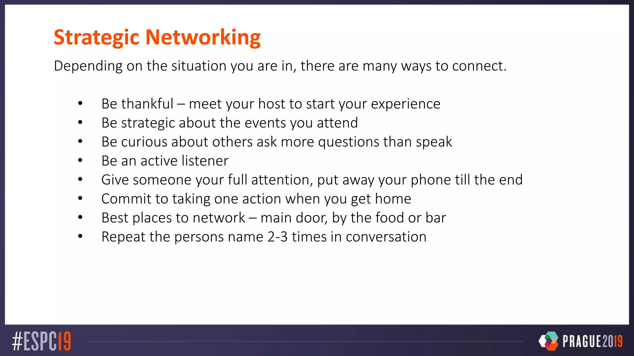 Strategic Networking
Depending on the situation you are in, there are many ways to connect.
• Be thankful – meet your host to start your experience
• Be strategic about the events you attend
• Be curious about others ask more questions than speak
• Be an active listener
• Give someone your full attention, put away your phone till the end
• Commit to taking one action when you get home
• Best places to network – main door, by the food or bar
• Repeat the persons name 2-3 times in conversation
 