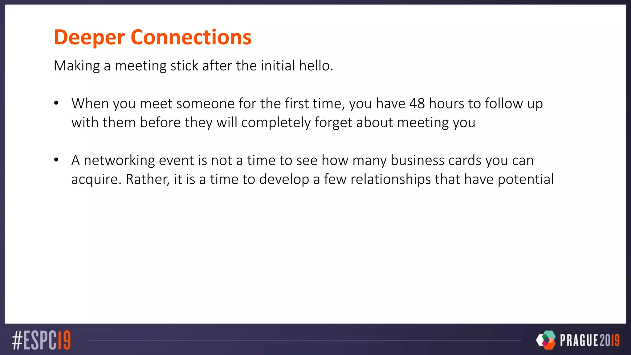 Deeper Connections
Making a meeting stick after the initial hello.
• When you meet someone for the first time, you have 48 hours to follow up
with them before they will completely forget about meeting you
• A networking event is not a time to see how many business cards you can
acquire. Rather, it is a time to develop a few relationships that have potential
 