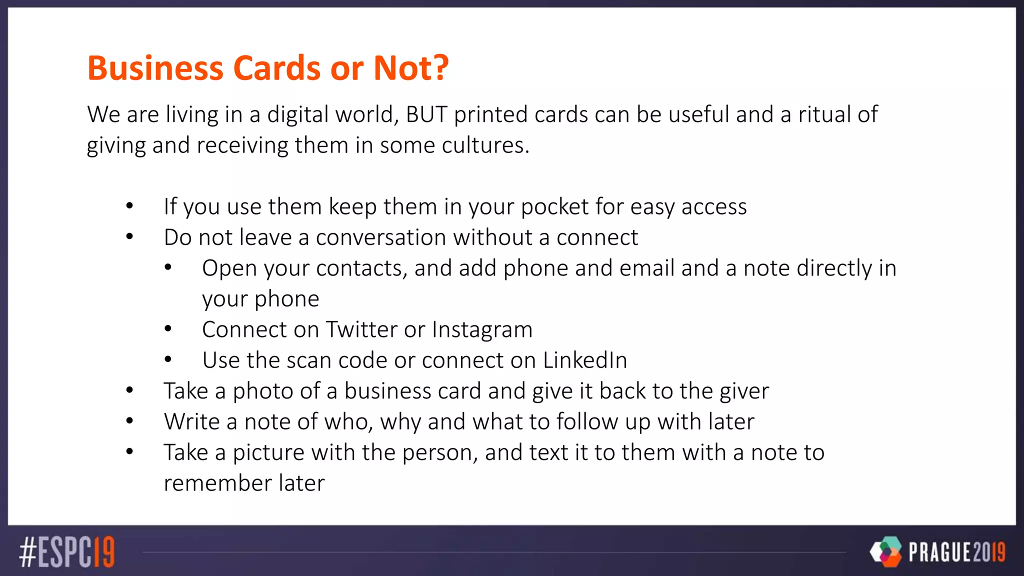 Business Cards or Not?
We are living in a digital world, BUT printed cards can be useful and a ritual of
giving and receiving them in some cultures.
• If you use them keep them in your pocket for easy access
• Do not leave a conversation without a connect
• Open your contacts, and add phone and email and a note directly in
your phone
• Connect on Twitter or Instagram
• Use the scan code or connect on LinkedIn
• Take a photo of a business card and give it back to the giver
• Write a note of who, why and what to follow up with later
• Take a picture with the person, and text it to them with a note to
remember later
 