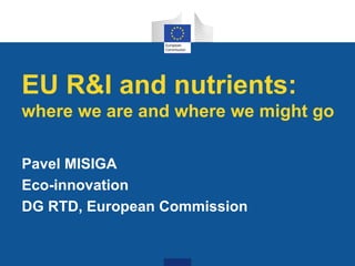 EU R&I and nutrients:
where we are and where we might go
Pavel MISIGA
Eco-innovation
DG RTD, European Commission
 