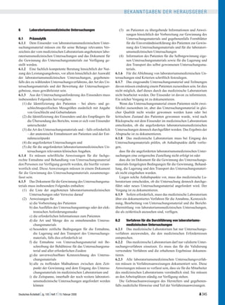 BEKANNTGABEN DER HERAUSGEBER


6         Laboratoriumsmedizinische Untersuchungen                      (3) an Patienten zu übergebende Informationen und Anwei-
                                                                              sungen hinsichtlich der Vorbereitung zur Gewinnung des
6.1      Präanalytik                                                          Untersuchungsmaterials und gegebenenfalls Formblätter
6.1.1 Dem Einsender von laboratoriumsmedizinischem Unter-                     für die Einverständniserklärung des Patienten zur Gewin-
suchungsmaterial müssen ein für seine Belange relevantes Ver-                 nung des Untersuchungsmaterials und für die laboratori-
zeichnis der vom medizinischen Laboratorium angebotenen labo-                 umsmedizinischen Untersuchungen
ratoriumsmedizinischen Untersuchungen und das Dokument für              (4) Information des Patienten für die Selbstgewinnung eige-
die Gewinnung des Untersuchungsmaterials zur Verfügung ge-                    nen Untersuchungsmaterials sowie für die Lagerung und
stellt werden.                                                                den Transport des selbst gewonnenen Untersuchungsma-
6.1.2 Eine fachlich kompetente Beratung hinsichtlich der Nut-                 terials.
zung des Leistungsangebotes, vor allem hinsichtlich der Auswahl      6.1.6 Für die Ablehnung von laboratoriumsmedizinischen Un-
der laboratoriumsmedizinischen Untersuchungen, gegebenen-            tersuchungen sind Kriterien schriftlich festzulegen.
falls des zu wählenden Untersuchungsverfahrens, der Art des Un-      6.1.7 Das eingesandte Untersuchungsmaterial und Teilmengen
tersuchungsmaterials und der Bewertung der Untersuchungser-          davon müssen eindeutig einem Patienten zuzuordnen sein. Ist dies
gebnisse, muss gewährleistet sein.                                   nicht möglich, darf dieses durch das medizinische Laboratorium
6.1.3 Aus der Untersuchungsanforderung des Einsenders muss           nicht bearbeitet werden. Der Einsender ist davon zu informieren.
insbesondere Folgendes hervorgehen:                                  Ein solcher Vorgang ist zu dokumentieren.
   (1) die Identifizierung des Patienten – bei alters- und ge-          Wenn das Untersuchungsmaterial einem Patienten nicht zwei-
       schlechtsspezifischen Messgrößen zusätzlich mit Angabe        felsfrei zuzuordnen ist, aber das Untersuchungsmaterial in glei-
       von Geschlecht und Geburtsdatum                               cher Qualität nicht wieder gewonnen werden kann oder bei
   (2) die Identifizierung des Einsenders und des Empfängers für     kritischem Zustand des Patienten gewonnen wurde, wird nach
       die Übersendung des Berichts, wenn er sich vom Einsender      Rücksprache mit dem Einsender im medizinischen Laboratorium
       unterscheidet                                                 entschieden, ob die angeforderten laboratoriumsmedizinischen
   (3) die Art des Untersuchungsmaterials und – falls erforderlich   Untersuchungen dennoch durchgeführt werden. Das Ergebnis der
       – der anatomische Entnahmeort am Patienten und der Ent-       Absprache ist zu dokumentieren.
       nahmezeitpunkt                                                6.1.8 Das medizinische Laboratorium muss bei Eingang des
   (4) die angeforderten Untersuchungen und                          Untersuchungsmaterials prüfen, ob Anhaltspunkte dafür vorlie-
   (5) die für die angeforderten laboratoriumsmedizinischen Un-      gen,
       tersuchungen relevanten klinischen Angaben.                      dass für die angeforderten laboratoriumsmedizinischen Unter-
6.1.4 Es müssen schriftliche Anweisungen für die fachge-             suchungen eine zeitgerechte Zustellung nicht erfolgt ist oder
rechte Entnahme und Behandlung von Untersuchungsmaterial                dass die im Dokument für die Gewinnung des Untersuchungs-
den Personen zur Verfügung gestellt werden, die hierfür verant-      materials festgelegten Bedingungen für die Gewinnung, Behand-
wortlich sind. Diese Anweisungen müssen in einem Dokument            lung, die Lagerung und den Transport des Untersuchungsmateri-
für die Gewinnung des Untersuchungsmaterials zusammenge-             als nicht eingehalten wurden.
fasst sein.                                                             Liegen solche Anhaltspunkte vor, muss das medizinische La-
6.1.5 Das Dokument für die Gewinnung des Untersuchungsma-            boratorium entscheiden, ob die Untersuchung dennoch durchge-
terials muss insbesondere Folgendes enthalten:                       führt oder neues Untersuchungsmaterial angefordert wird. Der
   (1) die Liste der angebotenen laboratoriumsmedizinischen          Vorgang ist zu dokumentieren.
         Untersuchungen oder Verweise darauf                         6.1.9 Sofern erforderlich, muss das medizinische Laboratorium
   (2) Anweisungen für                                               über ein dokumentiertes Verfahren für die Annahme, Kennzeich-
         a) die Vorbereitung des Patienten                           nung, Bearbeitung von Untersuchungsmaterial und die Bericht-
         b) das Ausfüllen des Untersuchungsantrags oder der elek-    übermittlung von laboratoriumsmedizinischen Untersuchungen,
            tronischen Anforderungsmaske                             die als zeitkritisch anzusehen sind, verfügen.
         c) die erforderlichen Informationen zum Patienten
         d) die Art und Menge des zu entnehmenden Untersu-           6.2     Verfahren für die Durchführung von laboratoriums-
            chungsmaterials                                                  medizinischen Untersuchungen
         e) besondere zeitliche Bedingungen für die Entnahme,        6.2.1 Das medizinische Laboratorium hat nur Untersuchungs-
            die Lagerung und den Transport des Untersuchungs-        verfahren anzuwenden, die den medizinischen Erfordernissen
            materials, falls dies erforderlich ist                   entsprechen.
         f) die Entnahme von Untersuchungsmaterial mit Be-           6.2.2 Das medizinische Laboratorium darf nur validierte Unter-
            schreibung der Behältnisse für das Untersuchungsma-      suchungsverfahren einsetzen. Es muss das für die Validierung
            terial und aller erforderlichen Zusätze                  verwendete Verfahren und die erhaltenen Ergebnisse dokumen-
         g) die unverwechselbare Kennzeichnung des Untersu-          tieren.
            chungsmaterials                                          6.2.3 Alle laboratoriumsmedizinischen Untersuchungsverfah-
         h) alle zu treffenden Maßnahmen zwischen dem Zeit-          ren müssen in Verfahrensanweisungen dokumentiert sein. Diese
            punkt der Gewinnung und dem Eingang des Untersu-         Anweisungen müssen so verfasst sein, dass sie für die Mitarbeiter
            chungsmaterials im medizinischen Laboratorium und        des medizinischen Laboratoriums verständlich sind. Sie müssen
         i) die Zeitspanne, innerhalb der noch weitere laboratori-   an den Arbeitsplätzen ständig zur Verfügung stehen.
            umsmedizinische Untersuchungen angefordert werden           Die Gebrauchsanweisungen des Herstellers und gegebenen-
            können                                                   falls zusätzliche Hinweise sind Teil der Verfahrensanweisungen.

                                   
Deutsches Ärzteblatt Jg. 105 Heft 7 15. Februar 2008                                                                         A 345
 