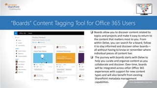 ”Boards” Content Tagging Tool for Office 365 Users
 Boards allow you to discover content related to
topics and projects and make it easy to return to
the content that matters most to you. From
within Delve, you can search for a board, follow
it to stay informed and discover other boards—
all without having to know or remember where
individual pieces of content live.
 The journey with boards starts with Delve to
help you curate and organize content as you
collaborate and discover. Over time, boards
will be integrated across other Office 365
experiences with support for new content
types and will also benefit from existing
SharePoint metadata management
capabilities.
 