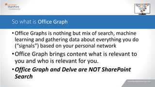 So what is Office Graph
•Office Graphs is nothing but mix of search, machine
learning and gathering data about everything you do
(“signals”) based on your personal network
•Office Graph brings content what is relevant to
you and who is relevant for you.
•Office Graph and Delve are NOT SharePoint
Search
 