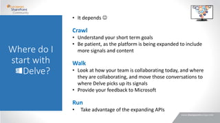Where do I
start with
Delve?
• It depends 
Crawl
• Understand your short term goals
• Be patient, as the platform is being expanded to include
more signals and content
Walk
• Look at how your team is collaborating today, and where
they are collaborating, and move those conversations to
where Delve picks up its signals
• Provide your feedback to Microsoft
Run
• Take advantage of the expanding APIs
 
