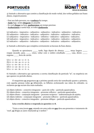 2
4) Assinale a alternativa que contém a classificação do modo verbal, dos verbos grifados nas frases
abaixo, respectivamente.
- Esse seu lado perverso, eu o conheço faz tempo.
- Anda logo, senão chegarás só amanhã.
- Se você chegar na hora, ganharemos um tempo precioso.
- Acabaríamos a tarefa hoje, se todos ajudassem.
(a) indicativo – imperativo – subjuntivo – subjuntivo – indicativo – subjuntivo – indicativo.
(b) subjuntivo – indicativo – indicativo – subjuntivo – indicativo – subjuntivo – indicativo.
(c) subjuntivo – imperativo – indicativo – infinitivo – indicativo – subjuntivo – indicativo.
(d) indicativo – imperativo – indicativo – subjuntivo – indicativo – indicativo – subjuntivo.
(e) indicativo – subjuntivo – indicativo – subjuntivo – indicativo – subjuntivo – subjuntivo.
5) Assinale a alternativa que completa corretamente as lacunas da frase abaixo.
Quando se aproximava _____ tarde, logo depois do almoço, _____ moça largava _____
roupas secando, para, _____ cinco, voltar com o ombro entulhado, _____ casa, direto _____
engoma _____ ferro de carvão.
(a) a – a – às – as – a – à – à.
(b) à – à – às – as – à – a – à.
(c) a – a – as – às – a – à – à.
(d) à – à – as – às – à – a – a.
(e) a – a – as – às – a – à – a.
6) Assinale a alternativa que apresenta a correta classificação da partícula “se”, na sequência em
que aparece no período abaixo.
O maquinista se perguntava se a próxima parada seria tão tumultuada quanto a primeira,
com aquelas pessoas todas se debatendo, os bilhetes avolumando nas mãos do cobrador, os
reclamos que se ouviam dos mais exaltados.
(a) objeto indireto – conectivo integrante – parte do verbo – partícula apassivadora.
(b) objeto direto – conectivo integrante – pronome reflexivo – partícula apassivadora.
(c) objeto direto – conjunção integrante – pronome recíproco – indeterminação do sujeito.
(d) objeto indireto – conjunção integrante – pronome reflexivo – partícula apassivadora.
(e) objeto direto – conectivo integrador – pronome oblíquo – partícula apassivadora.
Leia o trecho abaixo e responda às questões 7 e 8.
“Carta a uma jovem que, estando em uma roda em que dava aos presentes o tratamento de
‘você’, se dirigiu ao autor chamando-0 ‘o senhor’.”
 