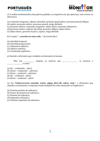 3
7) A análise morfossintática das palavras grifadas, na sequência em que aparecem, está correta na
alternativa:
(a) conjunção integrante, adjunto adverbial, partícula apassivadora, pronome pessoal oblíquo.
(b) sujeito, pronome relativo, pronome pessoal, artigo definido.
(c) pronome relativo, conjunção integrante, objeto direto, pronome substantivo.
(d) pronome relativo, adjunto adverbial, pronome oblíquo, objeto direto.
(e) objeto direto, pronome locativo, sujeito, artigo definido.
8) A oração “...estando em uma roda...” do trecho lido é
(a) adverbial temporal.
(b) adverbial proporcional.
(c) substantiva subjetiva.
(d) adjetiva restritiva.
(e) coordenada explicativa.
9) Assinale a alternativa que completa corretamente as lacunas.
“Não nos __________ respeito os motivos que _______________ os homens a
_______________ à causa.”
(a) diz – conduzirão – aderir.
(b) dizem – conduzirão – aderirem.
(c) dizem – conduzirá – aderirem.
(d) diz – conduzirá – aderir.
(e) dizem – conduzirá – aderir.
10) Em “Embarcaremos amanhã, então, vimos dizer-lhe adeus, hoje.”, a alternativa que
classifica corretamente a conjunção modo-temporal do verbo destacado no fragmento é
(a) Pretérito perfeito do indicativo.
(b) Futuro do presente do indicativo.
(c) Presente do indicativo.
(d) Imperativo afirmativo.
(e) Pretérito imperfeito do indicativo.
 