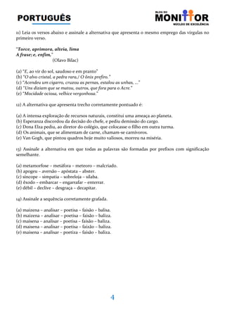 4
11) Leia os versos abaixo e assinale a alternativa que apresenta o mesmo emprego das vírgulas no
primeiro verso.
“Torce, aprimora, alteia, lima
A frase; e, enfim,”
(Olavo Bilac)
(a) “E, ao vir do sol, saudoso e em pranto”
(b) “O alvo cristal, a pedra rara,/ O ônix prefiro.”
(c) “Acendeu um cigarro, cruzou as pernas, estalou as unhas, ...”
(d) “Uns diziam que se matou, outros, que fora para o Acre.”
(e) “Mocidade ociosa, velhice vergonhosa.”
12) A alternativa que apresenta trecho corretamente pontuado é:
(a) A intensa exploração de recursos naturais, constitui uma ameaça ao planeta.
(b) Esperanza discordou da decisão do chefe, e pediu demissão do cargo.
(c) Dona Elza pediu, ao diretor do colégio, que colocasse o filho em outra turma.
(d) Os animais, que se alimentam de carne, chamam-se carnívoros.
(e) Van Gogh, que pintou quadros hoje muito valiosos, morreu na miséria.
13) Assinale a alternativa em que todas as palavras são formadas por prefixos com significação
semelhante.
(a) metamorfose – metáfora – meteoro – malcriado.
(b) apogeu – aversão – apóstata – abster.
(c) síncope – simpatia – sobreloja – sílaba.
(d) êxodo – embarcar – engarrafar – enterrar.
(e) débil – declive – desgraça – decapitar.
14) Assinale a sequência corretamente grafada.
(a) maizena – analisar – poetisa – faisão – balisa.
(b) maizena – analisar – poetisa – faisão – baliza.
(c) maisena – analisar – poetisa – faisão – baliza.
(d) maisena – analisar – poetisa – faizão – baliza.
(e) maisena – analisar – poetiza – faisão – baliza.
 