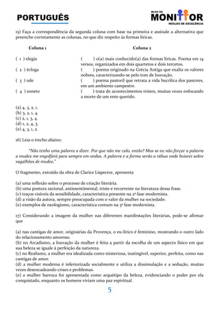 5
15) Faça a correspondência da segunda coluna com base na primeira e assinale a alternativa que
preenche corretamente as colunas, no que diz respeito às formas líricas.
Coluna 1 Coluna 2
( 1 ) elegia ( ) o(a) mais conhecido(a) das formas líricas. Poema em 14
versos, organizados em dois quartetos e dois tercetos.
( 2 ) écloga ( ) poema originado na Grécia Antiga que exalta os valores
nobres, caracterizando-se pelo tom de louvação.
( 3 ) ode ( ) poema pastoril que retrata a vida bucólica dos pastores,
em um ambiente campestre.
( 4 ) soneto ( ) trata de acontecimentos tristes, muitas vezes enfocando
a morte de um ente querido.
(a) 4, 3, 2, 1.
(b) 3, 2, 1, 4.
(c) 2, 1, 3, 4.
(d) 1, 2, 4, 3.
(e) 4, 3, 1, 2.
16) Leia o trecho abaixo:
“Não tenho uma palavra a dizer. Por que não me calo, então? Mas se eu não forçar a palavra
a mudez me engolfará para sempre em ondas. A palavra e a forma serão a tábua onde boiarei sobre
vagalhões de mudez.”
O fragmento, extraído da obra de Clarice Lispector, apresenta
(a) uma reflexão sobre o processo de criação literária.
(b) uma postura racional, antissentimental, triste e recorrente na literatura dessa frase.
(c) traços visíveis da sensibilidade, característica presente na 2ª fase modernista.
(d) a visão da autora, sempre preocupada com o valor da mulher na sociedade.
(e) exemplos de neologismo, característica comum na 3ª fase modernista.
17) Considerando a imagem da mulher nas diferentes manifestações literárias, pode-se afirmar
que
(a) nas cantigas de amor, originárias da Provença, o eu-lírico é feminino, mostrando o outro lado
do relacionamento amoroso.
(b) no Arcadismo, a louvação da mulher é feita a partir da escolha de um aspecto físico em que
sua beleza se iguale à perfeição da natureza.
(c) no Realismo, a mulher era idealizada como misteriosa, inatingível, superior, perfeita, como nas
cantigas de amor.
(d) a mulher moderna é inferiorizada socialmente e utiliza a dissimulação e a sedução, muitas
vezes desencadeando crises e problemas.
(e) a mulher barroca foi apresentada como arquétipo da beleza, evidenciando o poder por ela
conquistado, enquanto os homens viviam uma paz espiritual.
 