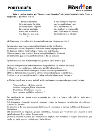 6
Leia o trecho abaixo, de “Morte e vida Severina”, de João Cabral de Melo Neto, e
responda às questões 18 e 19:
“− Severino retirante, E não há melhor resposta
deixa agora que lhe diga: que o espetáculo da vida:
eu não sei bem a resposta vê-la desafiar seu fio,
da pergunta que fazia, que também se chama vida,
se não vale mais saltar ver a fábrica que ela mesma,
fora da ponte e da vida; teimosamente, se fabrica,”
(...)
18) Quanto ao gênero literário, é correto afirmar que o fragmento lido é
(a) narrativo, que conta em prosa histórias do sertão nordestino.
(b) uma peça teatral, desprovido de lirismo e com linguagem rústica.
(c) bastante poético e marcado por rimas, sem metrificação.
(d) uma epopeia, que traduz o desencanto pela vida dura do sertão.
(e) dramático, que encena conflitos internos do ser humano.
19) Em relação a esse mesmo fragmento, pode-se ainda afirmar que
(a) trata da impotência do homem frente aos problemas do sertão e da cidade.
(b) Severino representa todos os homens que são latifundiários.
(c) reflete sobre as dificuldades que o homem encontra para trabalhar.
(d) trata da temática que descarta a morte como solução para os problemas.
(e) é um texto bem simples e poético sobre o significado do amor da época.
20) Leia a estrofe que segue e assinale a alternativa correta, quanto às suas características.
“Visões, salmos e cânticos serenos
Surdinas de órgãos flébeis, soluçantes...
Dormências de volúpicos venenos
Sutis e suaves, mórbidos, radiantes...”
(a) valorização da forma como expressão do belo e a busca pela palavra mais rara –
Parnasianismo.
(b) linguagem rebuscada, jogos de palavras e jogos de imagens, característica do cultismo –
corrente do Barroco.
(c) incidência de sons consonantais (aliterações) explorando o caráter melódico da linguagem –
Simbolismo.
(d) pessimismo da segunda geração romântica, marcada por vocábulos que aludem a uma
existência mais depressiva – Romantismo.
(e) lírica amorosa marcada pela sensualidade explícita que substitui as virgens inacessíveis por
mulheres reais, lascivas e sedutoras – Naturalismo.
 