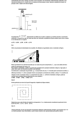 verticalmente para cima e atingir um ponto a 4,5 m de altura, em movimento uniformemente acelerado, num
intervalo de tempo de 3 s. A partir daí, um sistema de freios passa a atuar, fazendo a plataforma A parar na
posição onde o objeto será descarregado.




               g 10 m/s2
Considerando                  , desprezando os efeitos do ar sobre o sistema e os atritos durante o movimento
acelerado, a massa M, em kg, do corpo que deve ser colocado na plataforma B para acelerar para cima a massa
m no intervalo de 3 s é igual a

a) 275. b) 285. c) 295. d) 305. e) 315.

R-A

5-Em um processo de demolição de um prédio, foi utilizado um guindaste como o mostrado na figura.




Nesse guindaste há um pêndulo formado por um cabo de aço de comprimento,             L,   e por uma esfera de ferro
(esfera de demolição) de massa, M.
Para realizar a demolição, a esfera é puxada pelo guindaste até a posição mostrada na figura e, logo após, é
solta, indo, assim, de encontro ao prédio a ser demolido.
Considerando a aceleração da gravidade,        g; o comprimento do arco, S, formado pelo movimento da esfera; a
diferença de altura,   h,   entre a posição inicial e sua posição no momento da colisão; a altura,   H,   da esfera em
relação ao solo na posição inicial; e o comprimento do cabo,      L,   conforme mostrados na figura, pode-se
concluir que a energia máxima disponível em uma colisão é:
a) MgS. b) MgH. c) MgL. d) Mgh. e) Fd

Gab.D

6-Uma partícula se move de A para B segundo a trajetória da figura abaixo.




Sabendo-se que cada divisão da trajetória corresponde a 1 m, o deslocamento resultante da partícula foi de
a) 43 m.b) 10 m. c) 7 m. d) 5 m. e) 4 m.

Gab. D


7-Duas partículas, A e B, que executam movimentos retilíneos uniformemente variados, se encontram em t = 0
na mesma posição. Suas velocidades, a partir desse instante, são representadas pelo gráfico abaixo.
 