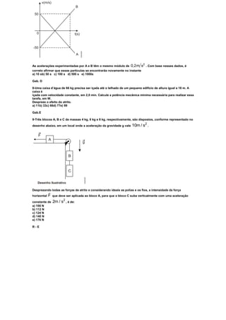 As acelerações experimentadas por A e B têm o mesmo módulo de       0,2m s2   . Com base nesses dados, é
correto afirmar que essas partículas se encontrarão novamente no instante
a) 10 sb) 50 s c) 100 s d) 500 s e) 1000s

Gab. D

8-Uma caixa d’água de 66 kg precisa ser içada até o telhado de um pequeno edifício de altura igual a 18 m. A
caixa é
içada com velocidade constante, em 2,0 min. Calcule a potência mecânica mínima necessária para realizar essa
tarefa, em W.
Despreze o efeito do atrito.
a) 11b) 33c) 66d) 77e) 99

Gab.E

9-Três blocos A, B e C de massas 4 kg, 6 kg e 8 kg, respectivamente, são dispostos, conforme representado no
                                                                             2
desenho abaixo, em um local onde a aceleração da gravidade g vale 10m / s .




Desprezando todas as forças de atrito e considerando ideais as polias e os fios, a intensidade da força
             
horizontal   F
             que deve ser aplicada ao bloco A, para que o bloco C suba verticalmente com uma aceleração
                    2
constante de 2m / s , é de:
a) 100 N
b) 112 N
c) 124 N
d) 140 N
e) 176 N

R-E
 