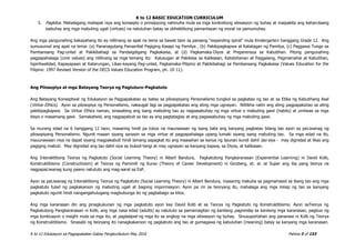K to 12 BASIC EDUCATION CURRICULUM
K to 12 Edukasyon sa Pagpapakatao Gabay Pangkurikulum May 2016 Pahina 3 of 153
5. Pagkilos. Mahalagang mailapat niya ang konsepto o prinsipyong nahinuha mula sa mga konkretong sitwasyon ng buhay at maipakita ang kahandaang
isabuhay ang mga mabuting ugali (virtues) na natutuhan batay sa obhektibong pamantayan ng moral na pamumuhay.
Ang mga pangunahing kakayahang ito ay nililinang sa apat na tema sa bawat taon sa paraang “expanding spiral” mula Kindergarten hanggang Grade 12. Ang
sumusunod ang apat na tema: (a) Pananagutang Pansariliat Pagiging Kasapi ng Pamilya , (b) Pakikipagkapwa at Katatagan ng Pamilya, (c) Paggawa Tungo sa
Pambansang Pag-unlad at Pakikibahagi sa Pandaigdigang Pagkakaisa, at (d) Pagkamaka-Diyos at Preperensya sa Kabutihan. Pitong pangunahing
pagpapahalaga (core values) ang nililinang sa mga temang ito: Kalusugan at Pakikiisa sa Kalikasan, Katotohanan at Paggalang, Pagmamahal at Kabutihan,
Ispiritwalidad, Kapayapaan at Katarungan, Likas-kayang Pag-unlad, Pagkamaka-Pilipino at Pakikibahagi sa Pambansang Pagkakaisa (Values Education for the
Filipino: 1997 Revised Version of the DECS Values Education Program, ph. 10-11).
Ang Pilosopiya at mga Batayang Teorya ng Pagtuturo-Pagkatuto
Ang Batayang Konseptwal ng Edukasyon sa Pagpapakatao ay batay sa pilosopiyang Personalismo tungkol sa pagkatao ng tao at sa Etika ng Kabutihang Asal
(Virtue Ethics). Ayon sa pilosopiya ng Personalismo, nakaugat lagi sa pagpapakatao ang ating mga ugnayan. Nililikha natin ang ating pagpapakatao sa ating
pakikipagkapwa. Sa Virtue Ethics naman, sinasabing ang isang mabuting tao ay nagsasabuhay ng mga virtue o mabuting gawi (habits) at umiiwas sa mga
bisyo o masamang gawi. Samakatwid, ang nagpapabuti sa tao ay ang pagtataglay at ang pagsasabuhay ng mga mabuting gawi.
Sa murang edad na 6 hanggang 12 taon, maaaring hindi pa lubos na maunawaan ng isang bata ang kanyang pagkatao bilang tao ayon sa paLiwanag ng
pilosopiyang Personalismo. Ngunit maaari siyang sanayin sa mga virtue at pagpapahalaga upang lumaki siyang isang mabuting tao. Sa mga edad na ito,
mauunawaan niya na dapat siyang magpakabuti hindi lamang sapagkat ito ang inaasahan sa kanya ng lipunan kundi dahil tao siya - may dignidad at likas ang
pagiging mabuti. May dignidad ang tao dahil siya ay bukod-tangi at may ugnayan sa kanyang kapwa, sa Diyos, at kalikasan.
Ang Interaktibong Teorya ng Pagkatuto (Social Learning Theory) ni Albert Bandura, Pagkatutong Pangkaranasan (Experiential Learning) ni David Kolb,
Konstruktibismo (Constructivism) at Teorya ng Pamimili ng Kurso (Theory of Career Development) ni Ginzberg, et. al. at Super ang iba pang teorya na
nagpapaLiwanag kung paano natututo ang mag-aaral sa EsP.
Ayon sa paLiwanag ng Interaktibong Teorya ng Pagkatuto (Social Learning Theory) ni Albert Bandura, maaaring makuha sa pagmamasid sa ibang tao ang mga
pagkatuto tulad ng pagkakaroon ng mabuting ugali at bagong impormasyon. Ayon pa rin sa teoryang ito, mahalaga ang mga iniisip ng tao sa kanyang
pagkatuto ngunit hindi nangangahulugang magbubunga ito ng pagbabago sa kilos.
Ang mga karanasan din ang pinagkukunan ng mga pagkatuto ayon kay David Kolb at sa Teorya ng Pagkatuto ng Konstruktibismo. Ayon saTeorya ng
Pagkatutong Pangkaranasan ni Kolb, ang mga nasa edad (adults) ay natututo sa pamamagitan ng kanilang pagninilay sa kanilang mga karanasan, pagbuo ng
mga konklusyon o insight mula sa mga ito, at paglalapat ng mga ito sa angkop na mga sitwasyon ng buhay. Sinusuportahan ang pananaw ni Kolb ng Teorya
ng Konstruktibismo. Sinasabi ng teoryang ito nanagkakaroon ng pagkatuto ang tao at gumagawa ng kabuluhan (meaning) batay sa kanyang mga karanasan.
 