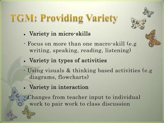    Variety in micro-skills
- Focus on more than one macro-skill (e.g
   writing, speaking, reading, listening)
   Variety in types of activities
- Using visuals & thinking based activities (e.g
  diagrams, flowcharts)
   Variety in interaction
- Changes from teacher input to individual
  work to pair work to class discussion
 