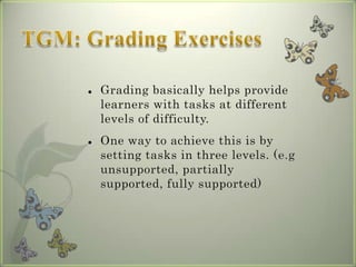    Grading basically helps provide
    learners with tasks at different
    levels of difficulty.
   One way to achieve this is by
    setting tasks in three levels. (e.g
    unsupported, partially
    supported, fully supported)
 