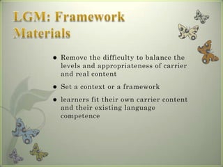    Remove the difficulty to balance the
    levels and appropriateness of carrier
    and real content
   Set a context or a framework
   learners fit their own carrier content
    and their existing language
    competence
 