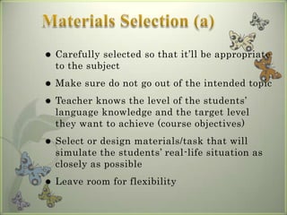    Carefully selected so that it’ll be appropriate
    to the subject
   Make sure do not go out of the intended topic
   Teacher knows the level of the students’
    language knowledge and the target level
    they want to achieve (course objectives)
   Select or design materials/task that will
    simulate the students’ real-life situation as
    closely as possible
   Leave room for flexibility
 