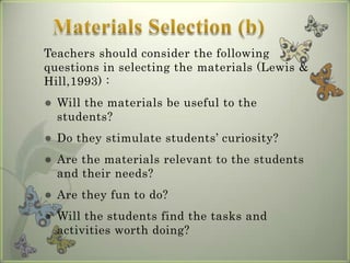 Teachers should consider the following
questions in selecting the materials (Lewis &
Hill,1993) :
   Will the materials be useful to the
    students?
   Do they stimulate students’ curiosity?
   Are the materials relevant to the students
    and their needs?
   Are they fun to do?
   Will the students find the tasks and
    activities worth doing?
 