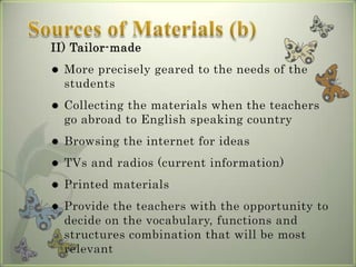 II) Tailor-made
   More precisely geared to the needs of the
    students
   Collecting the materials when the teachers
    go abroad to English speaking country
   Browsing the internet for ideas
   TVs and radios (current information)
   Printed materials
   Provide the teachers with the opportunity to
    decide on the vocabulary, functions and
    structures combination that will be most
    relevant
 