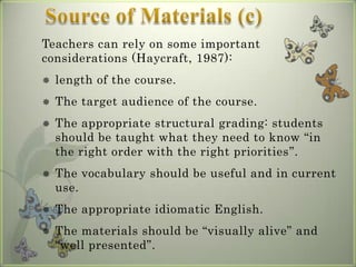 Teachers can rely on some important
considerations (Haycraft, 1987):
   length of the course.
   The target audience of the course.
   The appropriate structural grading: students
    should be taught what they need to know “in
    the right order with the right priorities”.
   The vocabulary should be useful and in current
    use.
   The appropriate idiomatic English.
   The materials should be “visually alive” and
    “well presented”.
 