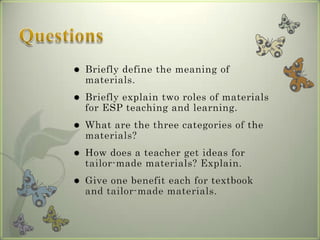    Briefly define the meaning of
    materials.
   Briefly explain two roles of materials
    for ESP teaching and learning.
   What are the three categories of the
    materials?
   How does a teacher get ideas for
    tailor-made materials? Explain.
   Give one benefit each for textbook
    and tailor-made materials.
 