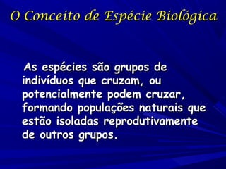 O Conceito de Espécie Biológica

As espécies são grupos de
indivíduos que cruzam, ou
potencialmente podem cruzar,
formando populações naturais que
estão isoladas reprodutivamente
de outros grupos.

 