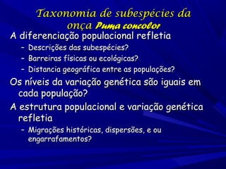 Taxonomia de subespécies da
onça Puma concolor

A diferenciação populacional refletia
–
–
–

Descrições das subespécies?
Barreiras físicas ou ecológicas?
Distancia geográfica entre as populações?

Os níveis da variação genética são iguais em
cada população?
A estrutura populacional e variação genética
refletia
– Migrações históricas, dispersões, e ou
engarrafamentos?

 