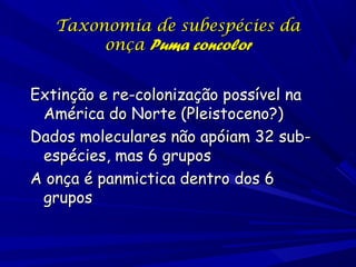Taxonomia de subespécies da
onça Puma concolor
Extinção e re-colonização possível na
América do Norte (Pleistoceno?)
Dados moleculares não apóiam 32 subespécies, mas 6 grupos
A onça é panmictica dentro dos 6
grupos

 