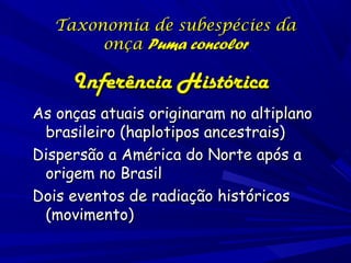 Taxonomia de subespécies da
onça Puma concolor

Inferência Histórica
As onças atuais originaram no altiplano
brasileiro (haplotipos ancestrais)
Dispersão a América do Norte após a
origem no Brasil
Dois eventos de radiação históricos
(movimento)

 