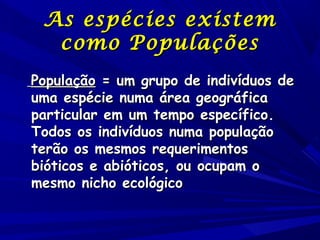 As espécies existem
como Populações
População = um grupo de indivíduos de
uma espécie numa área geográfica
particular em um tempo específico.
Todos os indivíduos numa população
terão os mesmos requerimentos
bióticos e abióticos, ou ocupam o
mesmo nicho ecológico

 