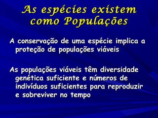 As espécies existem
como Populações
A conservação de uma espécie implica a
proteção de populações viáveis
As populações viáveis têm diversidade
genética suficiente e números de
indivíduos suficientes para reproduzir
e sobreviver no tempo

 
