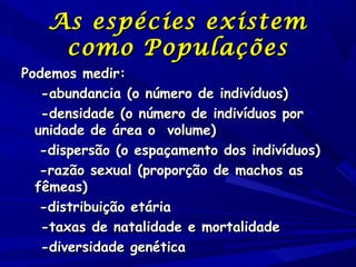 As espécies existem
como Populações

Podemos medir:
-abundancia (o número de indivíduos)
-densidade (o número de indivíduos por
unidade de área o volume)
-dispersão (o espaçamento dos indivíduos)
-razão sexual (proporção de machos as
fêmeas)
-distribuição etária
-taxas de natalidade e mortalidade
-diversidade genética

 
