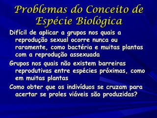 Problemas do Conceito de
Espécie Biológica

Difícil de aplicar a grupos nos quais a
reprodução sexual ocorre nunca ou
raramente, como bactéria e muitas plantas
com a reprodução assexuada
Grupos nos quais não existem barreiras
reprodutivas entre espécies próximas, como
em muitas plantas
Como obter que os indivíduos se cruzam para
acertar se proles viáveis são produzidas? 

 
