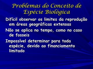 Problemas do Conceito de
Espécie Biológica
Difícil observar os limites da reprodução
em áreas geográficas extensas
Não se aplica no tempo, como no caso
de fosseis
Impossível determinar para toda
espécie, devido ao financiamento
limitado

 