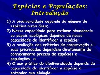Espécies e Populações:
Introdução
1) A biodiversidade depende do número de
espécies numa área;
2) Nossa capacidade para estimar abundancia
ou papeis ecológicos depende de nossa
capacidade de identificar a espécie;
3) A avaliação dos critérios de conservação e
suas prioridades dependem diretamente do
conhecimento preciso de espécies e
populações; e
4) O uso prático do biodiversidade depende da
capacidade de identificar a espécie e
entender sua biologia.

 