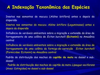 A Indexação Taxonômica das Espécies
Insetos nas sementes de macucu (Aldina latiflora) antes e depois da
dispersão
Insetos nas sementes do macucu Aldina latiflora (Leguminosae) antes e
depois da dispersão
Influência de variáveis ambientais sobre a migração e extensão da área de
forrageamento de uma colônia de Eciton burchelli (Ecitonini) na Amazônia
central
Influência de variáveis ambientais sobre a migração e extensão da área de
forrageamento de uma colônia da formiga-de-correição Eciton burchelli
(Formicidae: Ecitonini) na Amazônia central
Padrão de distribuição dos machos do capitão da mata no dossel e subdossel
• Padrão de distribuição dos machos do capitão da mata Lipaugus vociferans
(Aves: Cotingidae) no dossel e sub-dossel

 