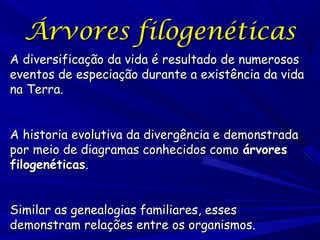 Árvores filogenéticas
A diversificação da vida é resultado de numerosos
eventos de especiação durante a existência da vida
na Terra.
A historia evolutiva da divergência e demonstrada
por meio de diagramas conhecidos como árvores
filogenéticas.
Similar as genealogias familiares, esses
demonstram relações entre os organismos.

 