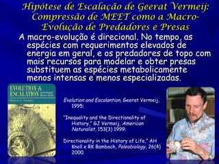 Hipótese de Escalação de Geerat Vermeij:
Compressão de MEET como a MacroEvolução de Predadores e Presas
A macro-evolução é direcional. No tempo, as
espécies com requerimentos elevados de
energia em geral, e os predadores de topo com
mais recursos para modelar e obter presas
substituem as espécies metabolicamente
menos intensas e menos especializadas.
Evolution and Escalantion, Geerat Vermeij,
1995;
“Inequality and the Directionality of
History,” GJ Vermeij, American
Naturalist, 153(3) 1999;
Directionality in the History of Life,” AH
Knoll e RK Bambach, Paleobiology, 26(4)
2000.

 