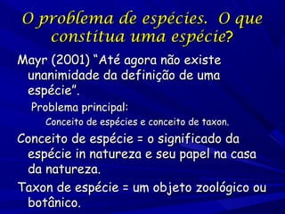 O problema de espécies. O que
constitua uma espécie?
Mayr (2001) “Até agora não existe
unanimidade da definição de uma
espécie”.
Problema principal:

Conceito de espécies e conceito de taxon.

Conceito de espécie = o significado da
espécie in natureza e seu papel na casa
da natureza.
Taxon de espécie = um objeto zoológico ou
botânico.

 