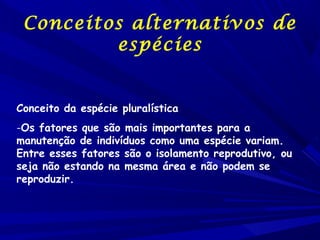 Conceitos alternativos de
espécies
    
                 
Conceito da espécie pluralística
-Os fatores que são mais importantes para a
manutenção de indivíduos como uma espécie variam.
Entre esses fatores são o isolamento reprodutivo, ou
seja não estando na mesma área e não podem se
reproduzir.                 

 