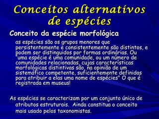 Conceitos alternativos
de espécies

Conceito da espécie morfológica

as espécies são os grupos menores que
persistentemente e consistentemente são distintos, e
podem ser distinguidos por formas ordinárias. Ou
“uma espécie é uma comunidade, ou um número de
comunidades relacionadas, cujas características
morfológicas distintivas são, na opinião de um
sistemático competente, suficientemente definidas
para atribuir a elas uma nome de espécies" O que é
registrada em museus!

As espécies se caracterizam por um conjunto único de
atributos estruturais.  Ainda constitua o conceito
mais usado pelos taxonomistas.

 