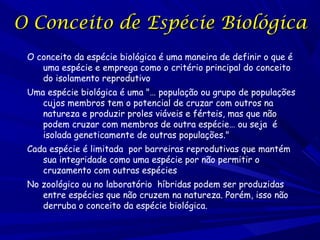 O Conceito de Espécie Biológica
O conceito da espécie biológica é uma maneira de definir o que é
uma espécie e emprega como o critério principal do conceito
do isolamento reprodutivo
Uma espécie biológica é uma "… população ou grupo de populações
cujos membros tem o potencial de cruzar com outros na
natureza e produzir proles viáveis e férteis, mas que não
podem cruzar com membros de outra espécie… ou seja é
isolada geneticamente de outras populações."
Cada espécie é limitada por barreiras reprodutivas que mantém
sua integridade como uma espécie por não permitir o
cruzamento com outras espécies
No zoológico ou no laboratório híbridas podem ser produzidas
entre espécies que não cruzem na natureza. Porém, isso não
derruba o conceito da espécie biológica.

 