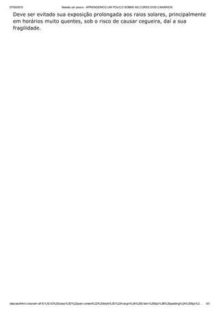 07/03/2015 falando um pouco ­ APRENDENDO UM POUCO SOBRE AS CORES DOS CANÁRIOS.
data:text/html;charset=utf­8,%3Ch2%20class%3D%22post­content%22%20style%3D%22margin%3A%200.5em%200px%3B%20padding%3A%200px%2… 3/3
Deve ser evitado sua exposição prolongada aos raios solares, principalmente
em horários muito quentes, sob o risco de causar cegueira, daí a sua
fragilidade.
 