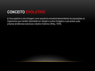 CONCEITO EVOLUTIVO
§ Uma espécie é uma linhagem (uma sequência ancestral-descendente) de populações ou
organismos que mantêm identidade em relação a outras linhagens e que possui suas
próprias tendências evolutivas e destino histórico (Wiley, 1978).
 