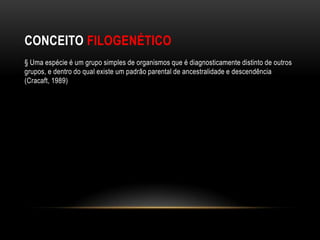 CONCEITO FILOGENÉTICO
§ Uma espécie é um grupo simples de organismos que é diagnosticamente distinto de outros
grupos, e dentro do qual existe um padrão parental de ancestralidade e descendência
(Cracaft, 1989)
 