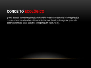 CONCEITO ECOLÓGICO
§ Uma espécie é uma linhagem (ou intimamente relacionado conjunto de linhagens) que
ocupam uma zona adaptativa minimamente diferente de outras linhagens e que evolui
separadamente de todas as outras linhagens (Van Valen, 1976).
 