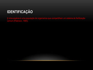 IDENTIFICAÇÃO
§ Uma espécie é uma população de organismos que compartilham um sistema de fertilização
comum (Paterson, 1985).
 