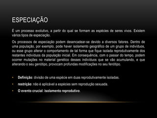 ESPECIAÇÃO
É um processo evolutivo, a partir do qual se formam as espécies de seres vivos. Existem
vários tipos de especiação.
Os processos de especiação podem desencadear-se devido a diversos fatores. Dentro de
uma população, por exemplo, pode haver isolamento geográfico de um grupo de indivíduos,
ou esse grupo alterar o comportamento de tal forma que fique isolada reprodutivamente dos
restantes indivíduos da população inicial. Em consequência, com o passar do tempo, podem
ocorrer mutações no material genético desses indivíduos que se vão acumulando, e que
alterando o seu genótipo, provocam profundas modificações no seu fenótipo.


•   Definição: divisão de uma espécie em duas reprodutivamente isoladas.
•   restrição: não é aplicável a espécies sem reprodução sexuada.
•   O evento crucial: isolamento reprodutivo.
 
